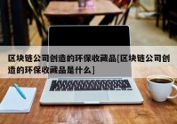 区块链公司创造的环保收藏品[区块链公司创造的环保收藏品是什么]